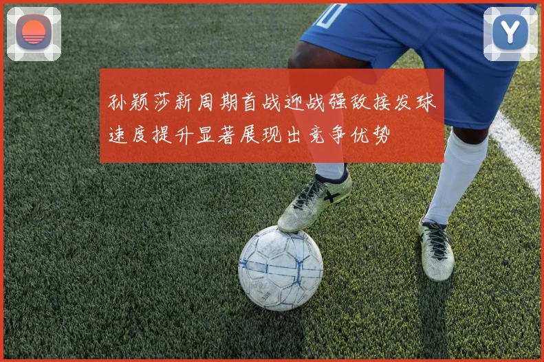 孙颖莎新周期首战迎战强敌接发球速度提升显著展现出竞争优势