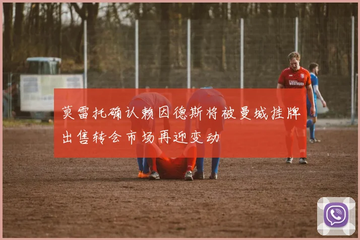 莫雷托确认赖因德斯将被曼城挂牌出售转会市场再迎变动