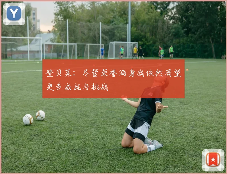 登贝莱：尽管荣誉满身我依然渴望更多成就与挑战