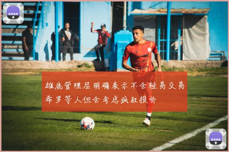 雄鹿管理层明确表示不会轻易交易希罗等人但会考虑疯狂报价