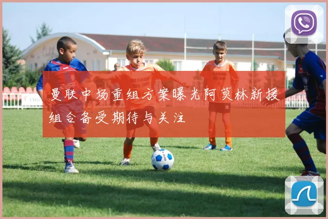 曼联中场重组方案曝光阿莫林新援组合备受期待与关注