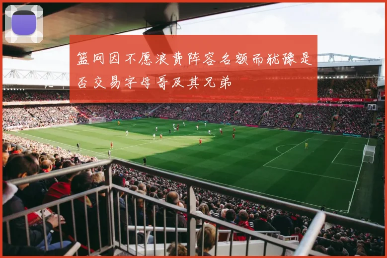 篮网因不愿浪费阵容名额而犹豫是否交易字母哥及其兄弟
