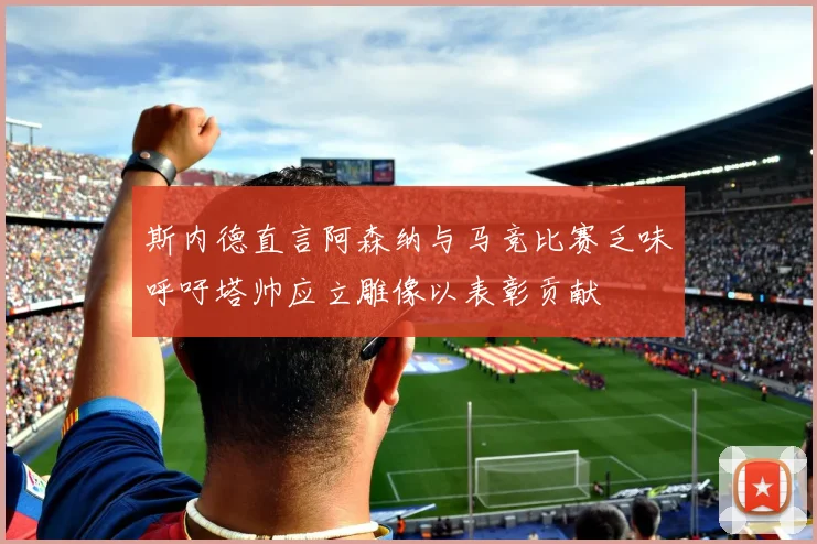 斯内德直言阿森纳与马竞比赛乏味呼吁塔帅应立雕像以表彰贡献