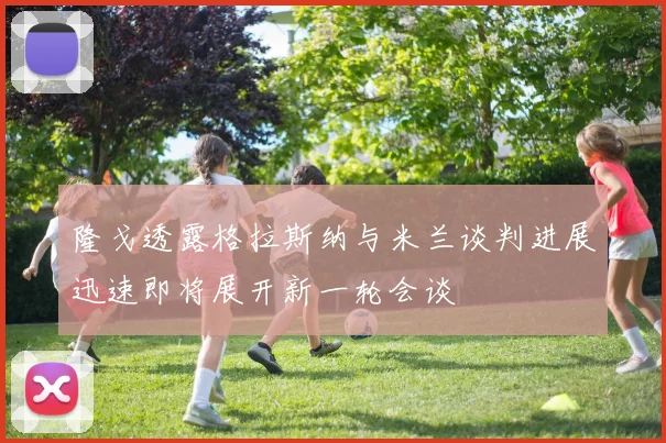 隆戈透露格拉斯纳与米兰谈判进展迅速即将展开新一轮会谈