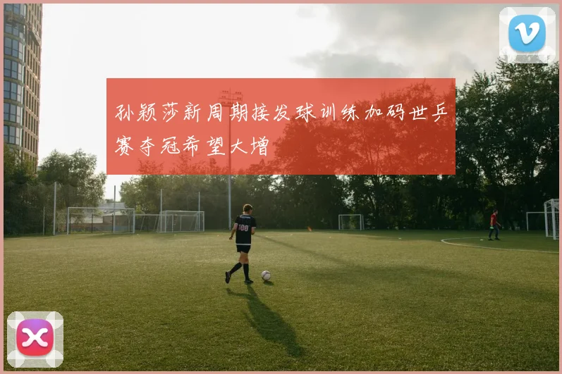 孙颖莎新周期接发球训练加码世乒赛夺冠希望大增