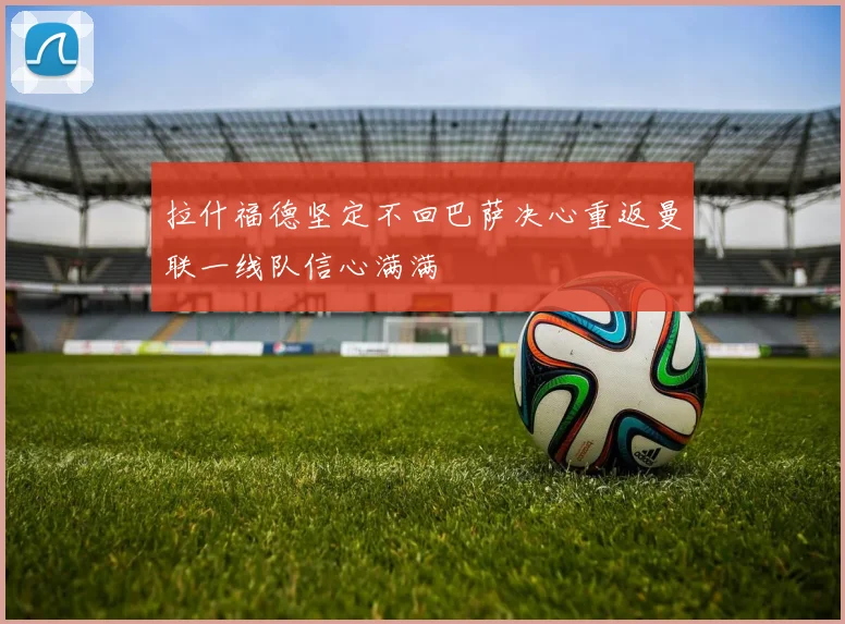 拉什福德坚定不回巴萨决心重返曼联一线队信心满满