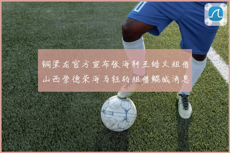 铜梁龙官方宣布张海轩王皓文租借山西崇德荣海马钰钧租借鲲城消息