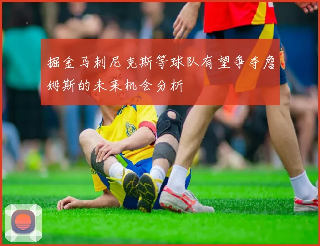 掘金马刺尼克斯等球队有望争夺詹姆斯的未来机会分析