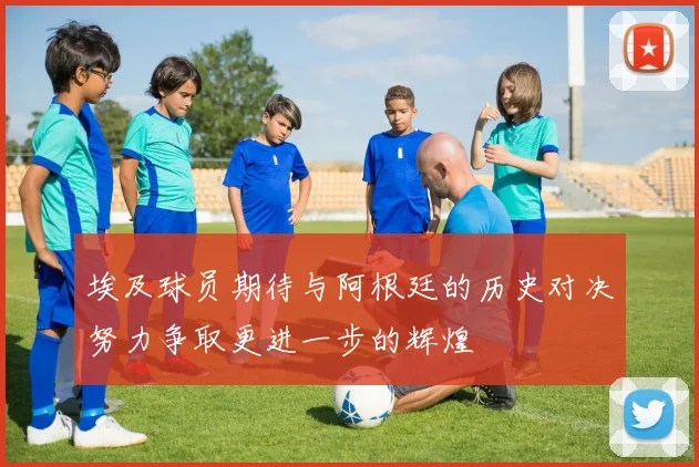埃及球员期待与阿根廷的历史对决努力争取更进一步的辉煌