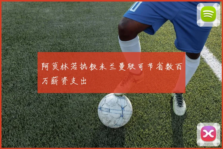 阿莫林若执教米兰曼联可节省数百万薪资支出