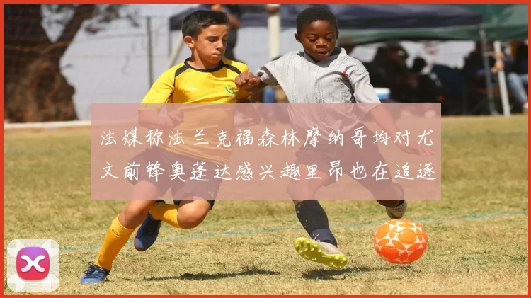 法媒称法兰克福森林摩纳哥均对尤文前锋奥蓬达感兴趣里昂也在追逐他