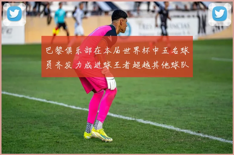 巴黎俱乐部在本届世界杯中五名球员齐发力成进球王者超越其他球队