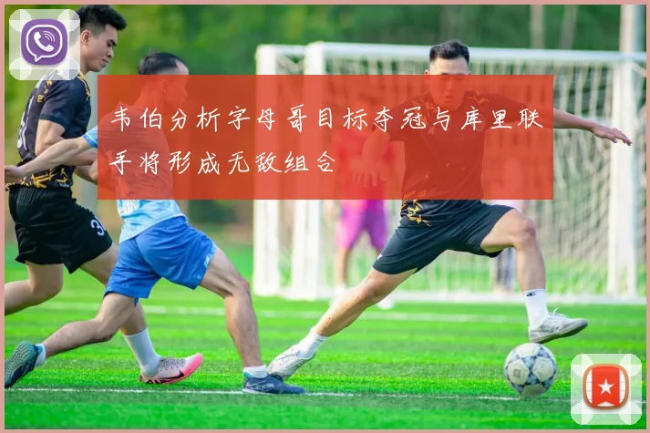 韦伯分析字母哥目标夺冠与库里联手将形成无敌组合