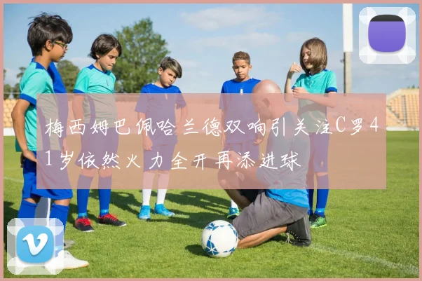梅西姆巴佩哈兰德双响引关注C罗41岁依然火力全开再添进球