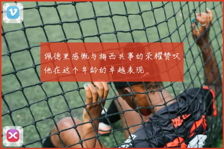 佩德里感慨与梅西共事的荣耀赞叹他在这个年龄的卓越表现
