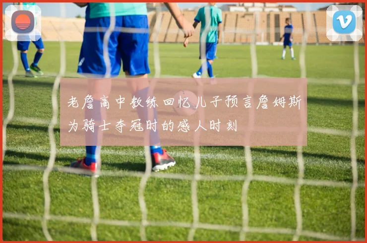 老詹高中教练回忆儿子预言詹姆斯为骑士夺冠时的感人时刻