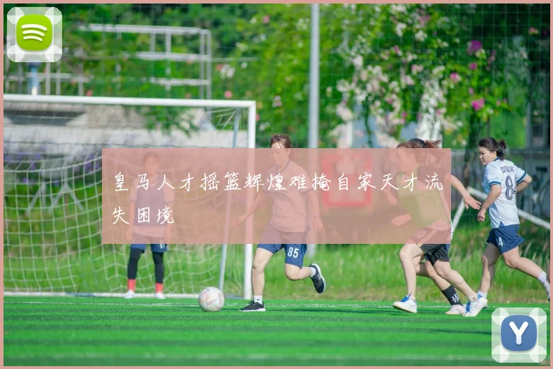 皇马人才摇篮辉煌难掩自家天才流失困境