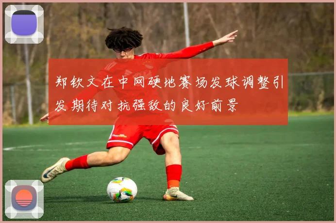 郑钦文在中网硬地赛场发球调整引发期待对抗强敌的良好前景