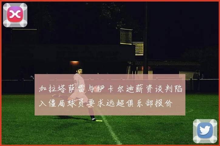 加拉塔萨雷与伊卡尔迪薪资谈判陷入僵局球员要求远超俱乐部报价