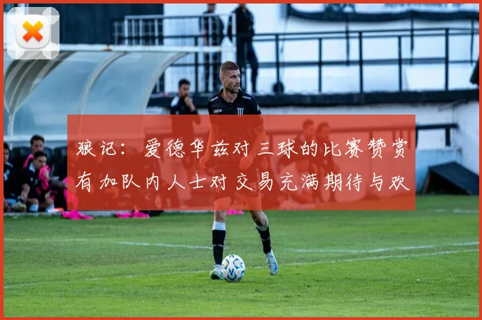 狼记：爱德华兹对三球的比赛赞赏有加队内人士对交易充满期待与欢欣