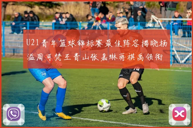 U21青年篮球锦标赛最佳阵容揭晓杨溢周可梵王青山张嘉琳蒋祺禹领衔出战